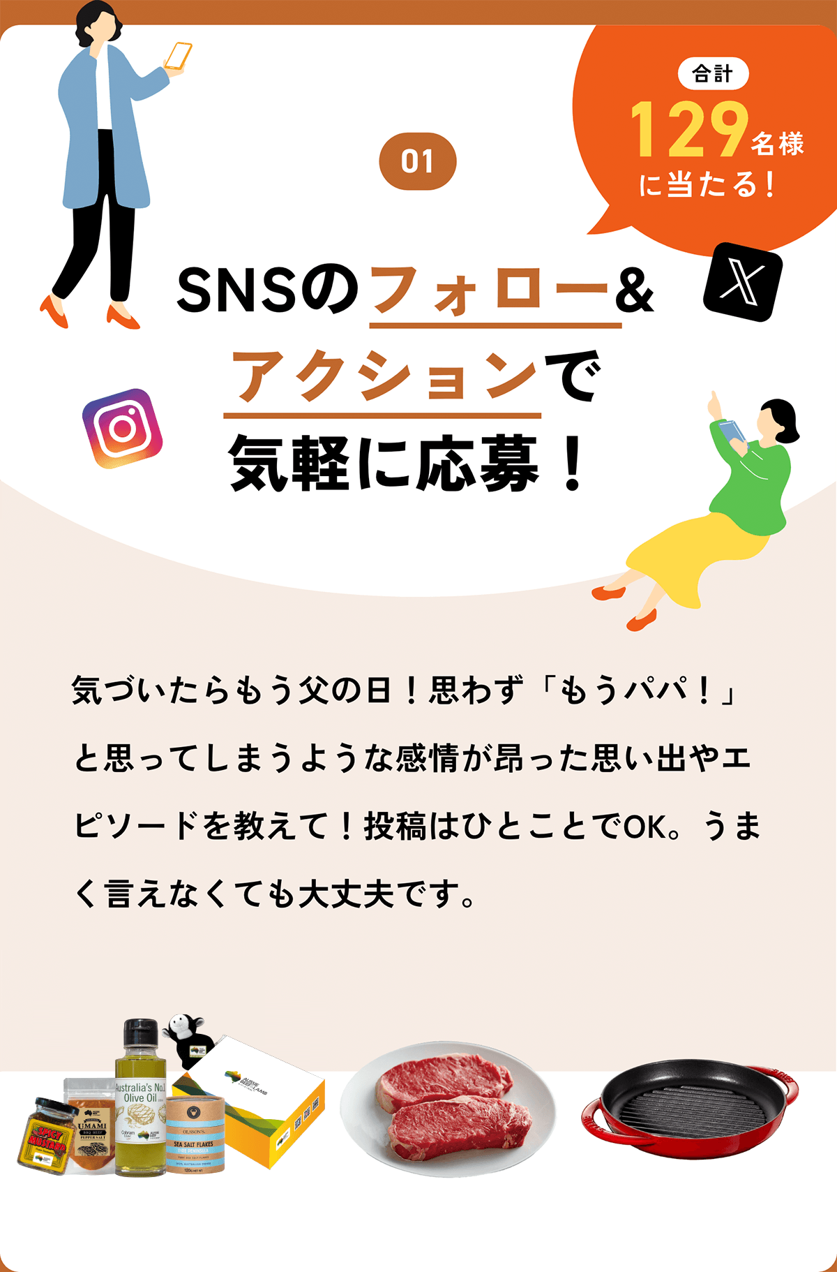 01 SNSのフォロー&アクションで気軽に応募!XとInstagramのフォロー&アクションで気軽に当たるSNS応募!合計129名様に当たる!気づいたらもう父の日!思わず「もうパパ!」と思ってしまうような感情が昂った思い出やエピソードを教えて!投稿はひとことでOK。うまく言えなくても大丈夫です。