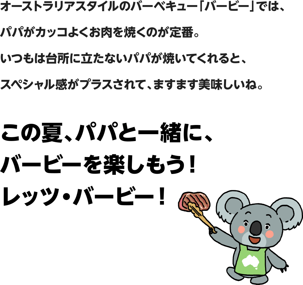 オーストラリアスタイルのバーベキュー「バービー」では、パパがカッコよくお肉を焼くのが定番。いつもは台所に立たないパパが焼いてくれると、スペシャル感がプラスされて、ますます美味しいね。この夏、パパと一緒に、バービーを楽しもう！レッツ・バービー！