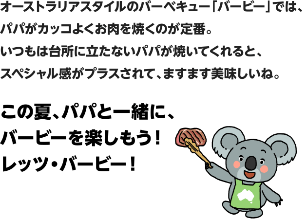 オーストラリアスタイルのバーベキュー「バービー」では、パパがカッコよくお肉を焼くのが定番。いつもは台所に立たないパパが焼いてくれると、スペシャル感がプラスされて、ますます美味しいね。この夏、パパと一緒に、バービーを楽しもう！レッツ・バービー！